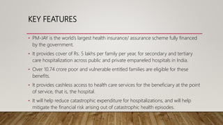 KEY FEATURES
• PM-JAY is the world’s largest health insurance/ assurance scheme fully financed
by the government.
• It pro...
