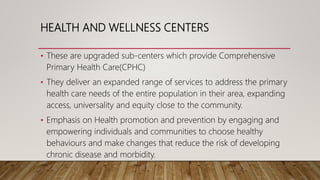HEALTH AND WELLNESS CENTERS
• These are upgraded sub-centers which provide Comprehensive
Primary Health Care(CPHC)
• They ...