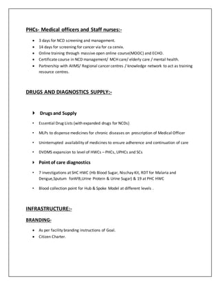PHCs- Medical officers and Staff nurses:-
 3 days for NCD screening and management.
 14 days for screening for cancer via for ca cervix.
 Online training through massive open online course(MOOC) and ECHO.
 Certificate course in NCD management/ MCH care/ elderly care / mental health.
 Partnership with AIIMS/ Regional cancer centres / knowledge network to act as training
resource centres.
DRUGS AND DIAGNOSTICS SUPPLY:-
 Drugs and Supply
• Essential Drug Lists (with expanded drugs for NCDs)
• MLPs to dispense medicines for chronic diseases on prescription of Medical Officer
• Uninterrupted availability of medicines to ensure adherence and continuation of care
• DVDMS expansion to level of HWCs – PHCs, UPHCs and SCs
 Point of care diagnostics
• 7 investigations at SHC HWC (Hb Blood Sugar, Nischay Kit, RDT for Malaria and
Dengue,Sputum forAFB,Urine Protein & Urine Sugar) & 19 at PHC HWC
• Blood collection point for Hub & Spoke Model at different levels .
INFRASTRUCTURE:-
BRANDING-
 As per facility branding instructions of Goal.
 Citizen Charter.
 