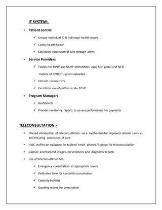 IT SYSTEM:-
• Patient centric
 Unique Individual ID & Individual health record
 Family health folder
 Facilitates continuum of care through alerts
• Service Providers
 Tablets for MPW and MLHP withANMOL app/ RCH portal and NCD
module of CPHC IT system uploaded
 Internet connectivity.
 Facilitates use of platforms like ECHO
• Program Managers
 Dashboards
 Provide monitoring reports to assess performance for payments
TELECONSULTATION:-
• Phased introduction of teleconsultation –as a mechanismfor improved referral services
and ensuring continuum of care
• HWC staff to be equipped for tablets/ smart phones/ laptops for teleconsultation
• Capture and transmit images, prescriptions and diagnostic reports
• Use of teleconsultation for:
 Emergency consultation- at appropriate levels
 Dedicated time for specialist consultation
 Capacity building
 Standing orders for prescription
 