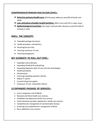 COMPREHENSIVEPRIMARY HEALTH CARE(CPHC):-
 Selective primary health care- RCH focused, addresses only 20% of health care
needs.
 Low utilizationof public healthfacilities- 28% in rural and 21% in urban areas.
 Epidemiological transition- four major communicable diseases account for 62% of
all death in India.
HWCs- THE CONCEPT:
 Expanded package of services.
 Health promotion and wellness.
 Reaching the last mile.
 Ensuring continuum of care.
 Team based approach.
KEY ELEMENTS TO ROLL OUT CPHC:-
 Expended service delivery.
 Expanding HR-MLHP & multiskilling.
 Expanding diagnostic point of care and new technologies.
 Health promotions.
 Infrastructure.
 Financing/ providing payment reforms.
 Robust IT system.
 Essential drug and supplies.
 Continuum of care- telehealth/ referral.
12 EXPANDED PACKAGE OF SERVICES:-
 Care in pregnancy and childbirth.
 Neonatal and infant health care services.
 Childhood and adolescent health care services.
 Family planning and other reproductive health care services.
 Comprehensive management of communicable disease.
 Screening and comprehensive management of NCDs.
 Basic ophthalmic care services.
 