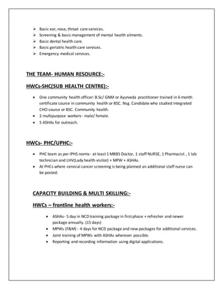  Basic ear, nose, throat care services.
 Screening & basic management of mental health ailments.
 Basic dental health care.
 Basic geriatric health care services.
 Emergency medical services.
THE TEAM- HUMAN RESOURCE:-
HWCs-SHC(SUB HEALTH CENTRE):-
 One community health officer: B.Sc/ GNM or Ayurveda practitioner trained in 6 month
certificate course in community health or BSC. Nsg. Candidate who studied integrated
CHO course or BSC. Community health.
 2 multipurpose workers- male/ female.
 5 ASHAs for outreach.
HWCs- PHC/UPHC:-
 PHC team as per IPHS norms- at least 1 MBBS Doctor, 1 staff NURSE, 1 Pharmacist , 1 lab
technician and LHV(Lady health visitor) + MPW + ASHAs.
 At PHCs where cervical cancer screening is being planned an additional staff nurse can
be posted.
CAPACITY BUILDING & MULTI SKILLING:-
HWCs – frontline health workers:-
 ASHAs- 5 day in NCD training package in first phase + refresher and newer
package annually. (15 days)
 MPWs (F&M) - 4 days for NCD package and new packages for additional services.
 Joint training of MPWs with ASHAs wherever possible.
 Reporting and recording information using digital applications.
 