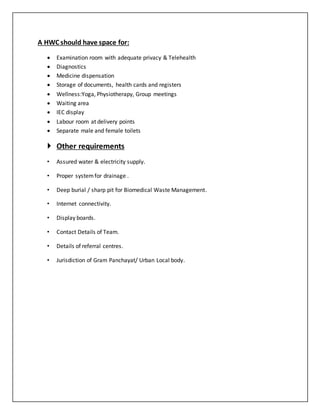 A HWC should have space for:
 Examination room with adequate privacy & Telehealth
 Diagnostics
 Medicine dispensation
 Storage of documents, health cards and registers
 Wellness:Yoga, Physiotherapy, Group meetings
 Waiting area
 IEC display
 Labour room at delivery points
 Separate male and female toilets
 Other requirements
• Assured water & electricity supply.
• Proper systemfor drainage .
• Deep burial / sharp pit for Biomedical Waste Management.
• Internet connectivity.
• Display boards.
• Contact Details of Team.
• Details of referral centres.
• Jurisdiction of Gram Panchayat/ Urban Local body.
 