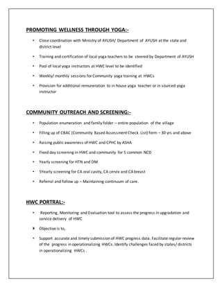 PROMOTING WELLNESS THROUGH YOGA:-
• Close coordination with Ministry of AYUSH/ Department of AYUSH at the state and
district level
• Training and certification of local yoga teachers to be steered by Department of AYUSH
• Pool of local yoga instructors at HWC level to be identified
• Weekly/ monthly sessions for Community yoga training at HWCs
• Provision for additional remuneration to in house yoga teacher or in sourced yoga
instructor
COMMUNITY OUTREACH AND SCREENING:-
• Population enumeration and family folder – entire population of the village
• Filling up of CBAC (Community Based Assessment Check List) form – 30 yrs and above
• Raising public awareness of HWC and CPHC by ASHA
• Fixed day screening in HWC and community for 5 common NCD
• Yearly screening for HTN and DM
• 5Yearly screening for CA oral cavity, CA cervix and CA breast
• Referral and follow up – Maintaining continuum of care.
HWC PORTRAL:-
• Reporting, Monitoring and Evaluation tool to assess the progress in upgradation and
service delivery of HWC
 Objective is to,
• Support accurate and timely submission of HWC progress data. Facilitate regular review
of the progress in operationalizing HWCs. Identify challenges faced by states/ districts
in operationalizing HWCs .
 