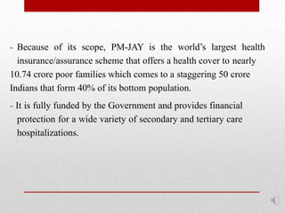 - Because of its scope, PM-JAY is the world’s largest health
insurance/assurance scheme that offers a health cover to nearly
10.74 crore poor families which comes to a staggering 50 crore
Indians that form 40% of its bottom population.
- It is fully funded by the Government and provides financial
protection for a wide variety of secondary and tertiary care
hospitalizations.
 
