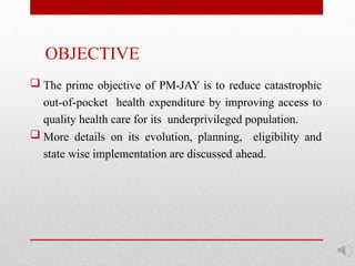 OBJECTIVE
 The prime objective of PM-JAY is to reduce catastrophic
out-of-pocket health expenditure by improving access to
quality health care for its underprivileged population.
 More details on its evolution, planning, eligibility and
state wise implementation are discussed ahead.
 