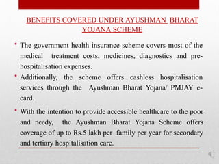 BENEFITS COVERED UNDER AYUSHMAN BHARAT
YOJANA SCHEME
• The government health insurance scheme covers most of the
medical treatment costs, medicines, diagnostics and pre-
hospitalisation expenses.
• Additionally, the scheme offers cashless hospitalisation
services through the Ayushman Bharat Yojana/ PMJAY e-
card.
• With the intention to provide accessible healthcare to the poor
and needy, the Ayushman Bharat Yojana Scheme offers
coverage of up to Rs.5 lakh per family per year for secondary
and tertiary hospitalisation care.
 
