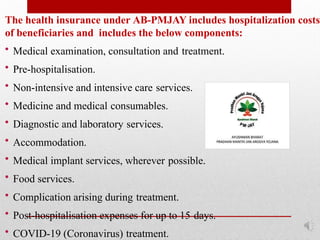 The health insurance under AB-PMJAY includes hospitalization costs
of beneficiaries and includes the below components:
• Medical examination, consultation and treatment.
• Pre-hospitalisation.
• Non-intensive and intensive care services.
• Medicine and medical consumables.
• Diagnostic and laboratory services.
• Accommodation.
• Medical implant services, wherever possible.
• Food services.
• Complication arising during treatment.
• Post-hospitalisation expenses for up to 15 days.
• COVID-19 (Coronavirus) treatment.
 