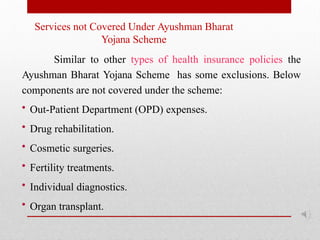 Services not Covered Under Ayushman Bharat
Yojana Scheme
Similar to other types of health insurance policies the
Ayushman Bharat Yojana Scheme has some exclusions. Below
components are not covered under the scheme:
• Out-Patient Department (OPD) expenses.
• Drug rehabilitation.
• Cosmetic surgeries.
• Fertility treatments.
• Individual diagnostics.
• Organ transplant.
 