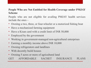 People Who are Not Entitled for Health Coverage under PMJAY
Scheme
People who are not eligible for availing PMJAY health services
include the ones –
• Owning a two, three, or four-wheeler or a motorized fishing boat
• Have a mechanized farming equipment
• Have a Kisan card with a credit limit of INR 50,000
• Employed by the government
• Working in government-managed non-agricultural enterprises
• Earning a monthly income above INR 10,000
• Owning refrigerators and landlines
• With decently build houses
• Owning 5 acres or more of agricultural land
GET AFFORDABLE SACHET INSURANCE PLANS
 