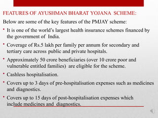 FEATURES OF AYUSHMAN BHARAT YOJANA SCHEME:
Below are some of the key features of the PMJAY scheme:
• It is one of the world’s largest health insurance schemes financed by
the government of India.
• Coverage of Rs.5 lakh per family per annum for secondary and
tertiary care across public and private hospitals.
• Approximately 50 crore beneficiaries (over 10 crore poor and
vulnerable entitled families) are eligible for the scheme.
• Cashless hospitalisation.
• Covers up to 3 days of pre-hospitalisation expenses such as medicines
and diagnostics.
• Covers up to 15 days of post-hospitalisation expenses which
include medicines and diagnostics.
 