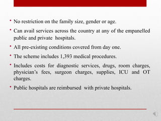• No restriction on the family size, gender or age.
• Can avail services across the country at any of the empanelled
public and private hospitals.
• All pre-existing conditions covered from day one.
• The scheme includes 1,393 medical procedures.
• Includes costs for diagnostic services, drugs, room charges,
physician’s fees, surgeon charges, supplies, ICU and OT
charges.
• Public hospitals are reimbursed with private hospitals.
 