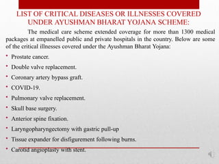 LIST OF CRITICAL DISEASES OR ILLNESSES COVERED
UNDER AYUSHMAN BHARAT YOJANA SCHEME:
The medical care scheme extended coverage for more than 1300 medical
packages at empanelled public and private hospitals in the country. Below are some
of the critical illnesses covered under the Ayushman Bharat Yojana:
• Prostate cancer.
• Double valve replacement.
• Coronary artery bypass graft.
• COVID-19.
• Pulmonary valve replacement.
• Skull base surgery.
• Anterior spine fixation.
• Laryngopharyngectomy with gastric pull-up
• Tissue expander for disfigurement following burns.
• Carotid angioplasty with stent.
 