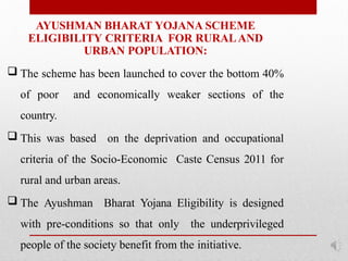 AYUSHMAN BHARAT YOJANA SCHEME
ELIGIBILITY CRITERIA FOR RURALAND
URBAN POPULATION:
 The scheme has been launched to cover the bottom 40%
of poor and economically weaker sections of the
country.
 This was based on the deprivation and occupational
criteria of the Socio-Economic Caste Census 2011 for
rural and urban areas.
 The Ayushman Bharat Yojana Eligibility is designed
with pre-conditions so that only the underprivileged
people of the society benefit from the initiative.
 