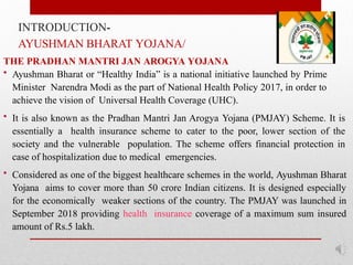 INTRODUCTION-
AYUSHMAN BHARAT YOJANA/
THE PRADHAN MANTRI JAN AROGYA YOJANA
• Ayushman Bharat or “Healthy India” is a national initiative launched by Prime
Minister Narendra Modi as the part of National Health Policy 2017, in order to
achieve the vision of Universal Health Coverage (UHC).
• It is also known as the Pradhan Mantri Jan Arogya Yojana (PMJAY) Scheme. It is
essentially a health insurance scheme to cater to the poor, lower section of the
society and the vulnerable population. The scheme offers financial protection in
case of hospitalization due to medical emergencies.
• Considered as one of the biggest healthcare schemes in the world, Ayushman Bharat
Yojana aims to cover more than 50 crore Indian citizens. It is designed especially
for the economically weaker sections of the country. The PMJAY was launched in
September 2018 providing health insurance coverage of a maximum sum insured
amount of Rs.5 lakh.
 