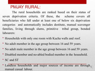PMJAY RURAL:
The rural households are ranked based on their status of
seven deprivation criteria. Of these, the scheme covers all
beneficiaries who fall under at least one of below six deprivation
categories and automatically includes destitute, manual scavenger
families, living through slums, primitive tribal group, bonded
labourers:
• Households with only one room with Kucha walls and roof.
• No adult member in the age group between 16 and 59 years.
• No adult male member in the age group between 16 and 59 years.
• Disabled member and no-abled bodied member in the household.
• SC and ST
• Landless households and major sources of income are through
manual casual labour.
 