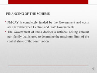 FINANCING OF THE SCHEME
• PM-JAY is completely funded by the Government and costs
are shared between Central and State Governments.
• The Government of India decides a national ceiling amount
per family that is used to determine the maximum limit of the
central share of the contribution.
 