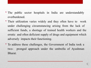 • The public sector hospitals in India are understandably
overburdened.
• Their utilization varies widely and they often have to work
under challenging circumstancing arising from the lack of
sufficient funds, a shortage of trained health workers and the
erratic and often deficient supply of drugs and equipment which
adversely impacts their functioning.
• To address these challenges, the Government of India took a
two- pronged approach under the umbrella of Ayushman
Bharat.
 