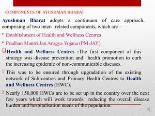 COMPONENTS OF AYUSHMAN BHARAT
Ayushman Bharat adopts a continuum of care approach,
comprising of two inter- related components, which are –
• Establishment of Health and Wellness Centres
• Pradhan Mantri Jan Arogya Yojana (PM-JAY)
Health and Wellness Centres :The first component of this
strategy was disease prevention and health promotion to curb
the increasing epidemic of non-communicable diseases.
- This was to be ensured through upgradation of the existing
network of Sub-centres and Primary Health Centres to Health
and Wellness Centres (HWC).
- Nearly 150,000 HWCs are to be set up in the country over the next
few years which will work towards reducing the overall disease
burden and hospitalisation needs of the population.
 