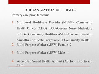 Primary care provider team:
1. Mid-Level Healthcare Provider (MLHP): Community
Health Officer (CHO) BSc/-General Nurse Midwifery
or B.Sc. Community Health or AYUSH doctor trained in
6 months Certificate Programme in Community Health
2. Multi-Purpose Worker (MPW) Female- 2
3. Multi-Purpose Worker (MPW) Male – 1
4. Accredited Social Health Activist (ASHA)s as outreach
team
ORGANIZATION OF HWCs
 