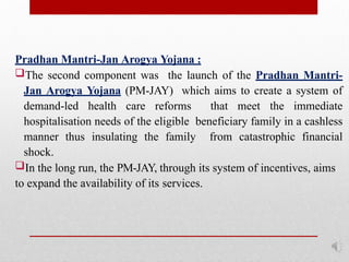 Pradhan Mantri-Jan Arogya Yojana :
The second component was the launch of the Pradhan Mantri-
Jan Arogya Yojana (PM-JAY) which aims to create a system of
demand-led health care reforms that meet the immediate
hospitalisation needs of the eligible beneficiary family in a cashless
manner thus insulating the family from catastrophic financial
shock.
In the long run, the PM-JAY, through its system of incentives, aims
to expand the availability of its services.
 