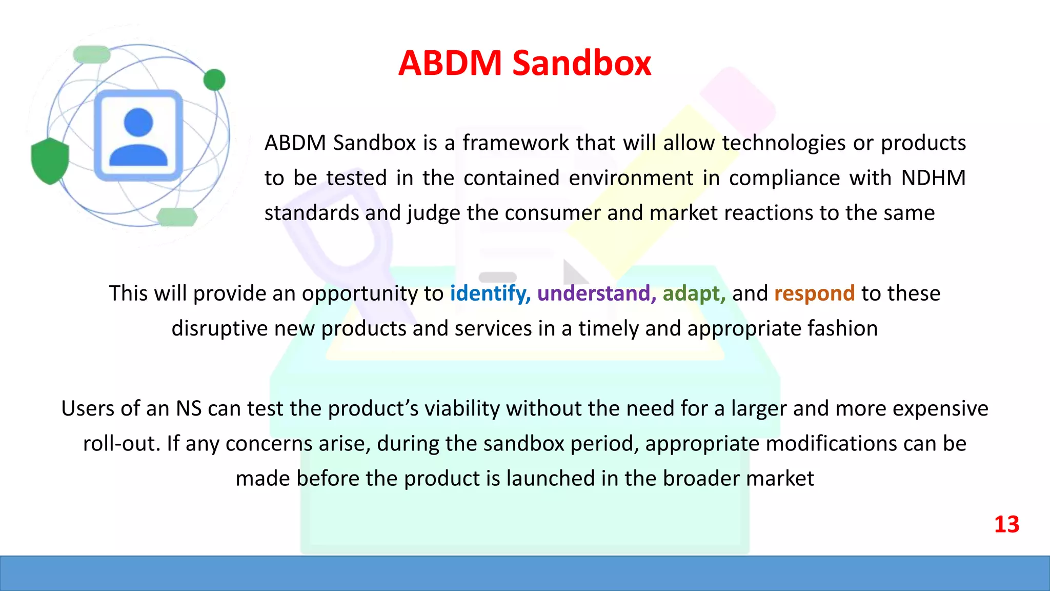 ABDM Sandbox
ABDM Sandbox is a framework that will allow technologies or products
to be tested in the contained environment in compliance with NDHM
standards and judge the consumer and market reactions to the same
This will provide an opportunity to identify, understand, adapt, and respond to these
disruptive new products and services in a timely and appropriate fashion
Users of an NS can test the product’s viability without the need for a larger and more expensive
roll-out. If any concerns arise, during the sandbox period, appropriate modifications can be
made before the product is launched in the broader market
13
 
