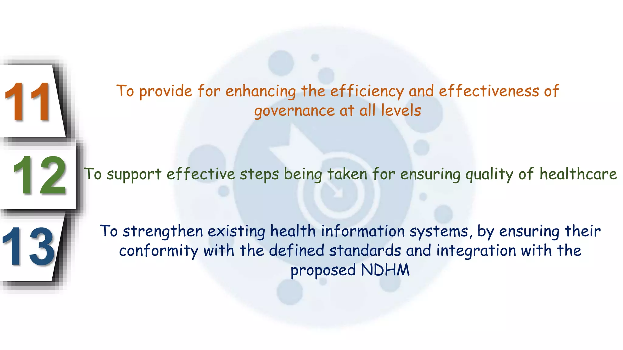 13
12
11 To provide for enhancing the efficiency and effectiveness of
governance at all levels
To support effective steps being taken for ensuring quality of healthcare
To strengthen existing health information systems, by ensuring their
conformity with the defined standards and integration with the
proposed NDHM
 