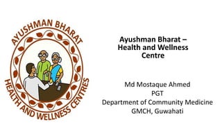 Ayushman Bharat –
Health and Wellness
Centre
Md Mostaque Ahmed
PGT
Department of Community Medicine
GMCH, Guwahati
 