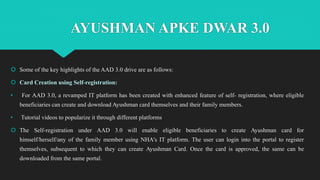 AYUSHMAN APKE DWAR 3.0
 Some of the key highlights of the AAD 3.0 drive are as follows:
 Card Creation using Self-registration:
• For AAD 3.0, a revamped IT platform has been created with enhanced feature of self- registration, where eligible
beneficiaries can create and download Ayushman card themselves and their family members.
• Tutorial videos to popularize it through different platforms
 The Self-registration under AAD 3.0 will enable eligible beneficiaries to create Ayushman card for
himself/herself/any of the family member using NHA's IT platform. The user can login into the portal to register
themselves, subsequent to which they can create Ayushman Card. Once the card is approved, the same can be
downloaded from the same portal.
 