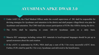 AYUSHMAN APKE DWAR 3.0
 Under AAD 3.0, the Chief Medical Officer under the overall supervision of DG shall be responsible for
devising strategies for Ayushman card saturation in the district and shall prepare village/block wise plan for
Ayushman card saturation. The CMO shall also ensure participation of FLWs like ASHAs during the drive.
 The FLWs shall be targeting to create 100-150 Ayushman cards on a daily basis.
 Massive IEC campaigns including various IEC materials in local/regional languages should be put up to
spread awareness about the card creation.
 If the e-KYC is undertaken by FLWs, NHA shall pay a sum of Rs 5 for every successful e-KYC done.
Further, FLWs shall be paid Rs 3 for every Ayushman card delivered to the beneficiaries.
 