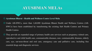  Ayushman Bharat - Health and Wellness Centre Level Mela
 Under AB-HWCs, more than 1,60,000 Ayushman Bharat Health and Wellness Centres (AB-
HWCs) have been established by transforming the existing Sub Health Centres and Primary
Health Centres
 They provide an expanded range of primary health care services such as pregnancy related care,
reproductive and child health care, communicable diseases, non- communicable diseases, elderly
care, eye, ear-nose-throat and oral care, emergency care and palliative care, including free
essential drugs and diagnostic services.
AYUSHMAN MELAs
 