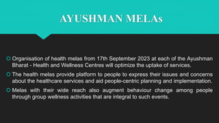 AYUSHMAN MELAs
 Organisation of health melas from 17th September 2023 at each of the Ayushman
Bharat - Health and Wellness Centres will optimize the uptake of services.
 The health melas provide platform to people to express their issues and concerns
about the healthcare services and aid people-centric planning and implementation.
 Melas with their wide reach also augment behaviour change among people
through group wellness activities that are integral to such events.
 