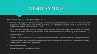 AYUSHMAN MELAs
Objectives of the AB-HWC Health Mela are to:
1. Provide early diagnosis through screening, comprehensive primary health care services with drugs and
diagnostics, teleconsultation with health specialists, and appropriate referrals, with a special focus on
marginalized people, for a continuum of care
2. Build awareness through behavior change communication among the people about health and healthy
lifestyles to maintain well-being and different health schemes and services provided by the Government
3. Bridge the gaps in:
4. Creation of ABHA (Health IDs) and issuance of Ayushman Bharat Cards under PM-JAY for eligible citizens
5. Community-based risk assessment and population-based screening for diseases like hypertension, diabetes,
cancer, cataract, tuberculosis, hepatitis B
6. Routine Immunization
7. Follow-up PM-JAY treated beneficiaries
 