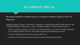 AYUSHMAN MELAs
Operational Guidelines of Medical Camps to be organized by Medical Colleges at CHC Level
Objective(s)
Engaging Medical Colleges would build a synergism in implementing public health functions and
overall benefitting the community as a whole. The primary objective of the medical camp is to:
1. Provide screening, diagnosis, and basic and advanced health care services through specialized
care, including referrals to tertiary care setup and specialized and diagnostic services.
2. To make available specialist services up to the block level.
3. To enhance the clinical material and training of medical college students/faculty.
 