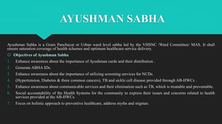 AYUSHMAN SABHA
Ayushman Sabha is a Gram Panchayat or Urban ward level sabha led by the VHSNC /Ward Committee/ MAS. It shall
ensure saturation coverage of health schemes and optimum healthcare service delivery.
 Objectives of Ayushman Sabha
1. Enhance awareness about the importance of Ayushman cards and their distribution .
2. Generate ABHA IDs.
3. Enhance awareness about the importance of utilizing screening services for NCDs.
4. (Hypertension, Diabetes & three common cancers), TB and sickle cell disease provided through AB-HWCs .
5. Enhance awareness about communicable services and their elimination such as TB, which is treatable and preventable.
6. Social accountability of the Health Systems for the community to express their issues and concerns related to health
services provided at the AB-HWCs.
7. Focus on holistic approach to preventive healthcare, address myths and stigmas.
 