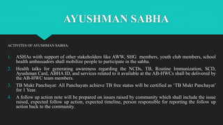AYUSHMAN SABHA
ACTIVITES OF AYUSHMAN SABHA:
1. ASHAs wiith support of other stakeholders like AWW, SHG members, youth club members, school
health ambassadors shall mobilize people to participate in the sabha.
2. Health talks for generating awareness regarding the NCDs, TB, Routine Immunization, SCD,
Ayushman Card, ABHA ID, and services related to it available at the AB-HWCs shall be delivered by
the AB-HWC team members.
3. TB Mukt Panchayat: All Panchayats achieve TB free status will be certified as ‘TB Mukt Panchayat’
for 1 Year.
4. A follow up action note will be prepared on issues raised by community which shall include the issue
raised, expected follow up action, expected timeline, person responsible for reporting the follow up
action back to the community.
 