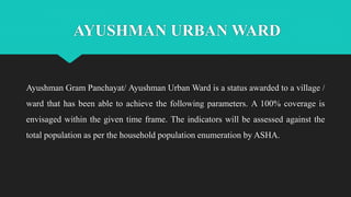 AYUSHMAN URBAN WARD
Ayushman Gram Panchayat/ Ayushman Urban Ward is a status awarded to a village /
ward that has been able to achieve the following parameters. A 100% coverage is
envisaged within the given time frame. The indicators will be assessed against the
total population as per the household population enumeration by ASHA.
 