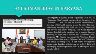 AYUSHMAN BHAV IN HARYANA
Chandigarh: Haryana’s health department will run an
‘Ayushman Bhav’ special campaign from September 1 to
December 31 with an aim to achieve comprehensive
coverage of the health scheme across the state. The four-
month-long campaign will reach out to every household
and involve the entire populace, said Chief Secretary
Sanjeev Kaushal while presiding over a meeting here on
Thursday (August 31) to discuss the ‘Ayushman Bhav’
campaign. Mr. Kaushal said under the Ayushman Bharat
Pradhan Mantri Jan Arogya Yojana (AB-PMJAY) families
with annual income up to Rs 1.8 lakh will be provided free
health cards. Families with income up to Rs 3 lakh will
have to pay an annual premium of Rs 1,500 to get a health
card, he added.
 