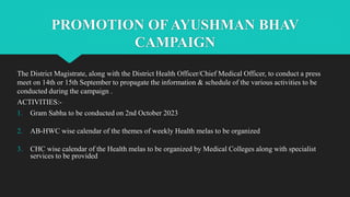 PROMOTION OF AYUSHMAN BHAV
CAMPAIGN
The District Magistrate, along with the District Health Officer/Chief Medical Officer, to conduct a press
meet on 14th or 15th September to propagate the information & schedule of the various activities to be
conducted during the campaign .
ACTIVITIES:-
1. Gram Sabha to be conducted on 2nd October 2023
2. AB-HWC wise calendar of the themes of weekly Health melas to be organized
3. CHC wise calendar of the Health melas to be organized by Medical Colleges along with specialist
services to be provided
 