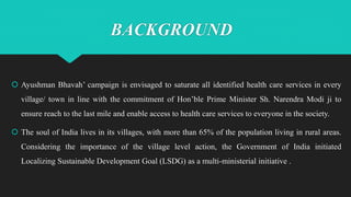BACKGROUND
 Ayushman Bhavah’ campaign is envisaged to saturate all identified health care services in every
village/ town in line with the commitment of Hon’ble Prime Minister Sh. Narendra Modi ji to
ensure reach to the last mile and enable access to health care services to everyone in the society.
 The soul of India lives in its villages, with more than 65% of the population living in rural areas.
Considering the importance of the village level action, the Government of India initiated
Localizing Sustainable Development Goal (LSDG) as a multi-ministerial initiative .
 