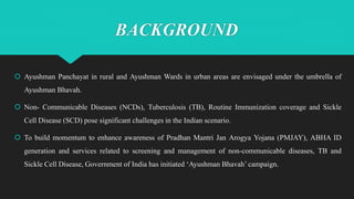 BACKGROUND
 Ayushman Panchayat in rural and Ayushman Wards in urban areas are envisaged under the umbrella of
Ayushman Bhavah.
 Non- Communicable Diseases (NCDs), Tuberculosis (TB), Routine Immunization coverage and Sickle
Cell Disease (SCD) pose significant challenges in the Indian scenario.
 To build momentum to enhance awareness of Pradhan Mantri Jan Arogya Yojana (PMJAY), ABHA ID
generation and services related to screening and management of non-communicable diseases, TB and
Sickle Cell Disease, Government of India has initiated ‘Ayushman Bhavah’ campaign.
 