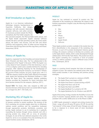 MARKETING MIX OF APPLE INC
Brief Introduction on Apple Inc.
Apple Inc. is an American multinational
technology company headquartered in
Cupertino, California, that designs,
develops, and sells consumer electronics,
computer software, and online services.
It’s hardware products include the iPhone
smartphone, the iPad tablet computer, the
Mac personal computer, the iPod portable media player, and
the Apple Watch smartwatch. Apple's consumer software
includes the OS X and iOS operating systems, the iTunes media
player, the Safari web browser, and the iLife and iWork
creativity and productivity suites. Its online services include the
iTunes Store, the iOS App Store and Mac App Store, and iCloud.
(Anonymous, 2016)
History of Apple Inc.
Apple Inc. originated from the friendship and mutual interests of
Steve Wozniak and Steve Jobs. The Two collaborated in the
development of the “Apple” in the early 1970s. The Apple I was
a step ahead of most computers of the time featuring a use of
a TV as a display system and a cassette interface for recording
programs. After obtaining financing for the development of
Apple II, the Apple Computer Company was formed in 1970.As
the growth of home computer use grew, Apple grew with it. In
1980 the company issued its initial public offering of investment
stock. Apple next introduced the Macintosh Computer in 1983
during the Super Bowl. The computers desktop publishing
features provided the foundation for future innovations that
have become standard for the company. (Malviya, 2011)
Current CEO: Tim Cook; after Jobs resigned as CEO and
became chairman of the board, Cook was named CEO of Apple
Inc. on August 24, 2011. (Tim Cook, n.d.)
Marketing Mix of Apple Inc.
Apple Inc’s marketing mix indicates how the company matches
its business activities to market conditions. This analysis of the
firm’s marketing mix provides insights about how to effectively
address market conditions and the competitive landscape
through appropriate products, distribution, promotion and
pricing. Apple continues to use its marketing mix in globally
expanding the business through various channels and with a
growing product mix, along with an array of promotion
strategies. As one of the most admired companies in the world,
Apple Inc. serves as an example of how the marketing mix can
support business success. (Greenspan, 2015)
PRODUCT
Apple Inc. has continued to expand its product mix. This
component of the marketing mix determines the outputs of the
business organization. In Apple’s case, the following are the main
product lines:
 Mac
 iPad
 iPod
 iPhone
 Apple TV
 Apple Watch
 Software
These Apple products currently available in the market show the
firm’s diversification in this component of the marketing mix.
However, as part of its product development intensive growth
strategy, the company continues to develop new products, such
as the Apple electric vehicle, which is under development through
collaboration with firms like Tesla Motors. This product mix shows
that Apple’s marketing mix is extensive in terms of product
variety to address customers’ needs in different areas of their
lives. (Greenspan, 2015)
PRICE
Apple is a premium brand computer that does not attempt to
compete on price. The company has reduced prices after some
initial product launches. It uses skimming and premium pricing
strategies.
 The Apple iPad is priced at a minimum of $499.
 The Apple iPhone costs begin at $99.
 The Apple iPod Classic is priced starting at $249.
 The Apple iPod Nano costs $149.
 The Apple Mac Book costs $999.
 The Apple MacBook Pro is priced at $1199.
 The Apple Quicktime Pro for Windows costs $29.99
Apples iPad pricing strategy includes the flexibility to lower the
prices if consumer response dictates such action. This would be
consistent with a similar $200 price cut on the iPhone in 2007.
In 2009 Apple announced a reduced cost pricing structure for
iTunes – songs will cost 69 cents, 99 cents or $1.29. He said the
“vast majority” of the songs will cost 69 cents. Changes are said
to be a response to a slower pace of music downloads.
(Unknown, n.d.)
 