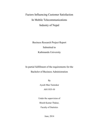 Factors Influencing Customer Satisfaction
In Mobile Telecommunications
Industry of Nepal
Business Research Project Report
Submitted to
Kathmandu University
In partial fulfillment of the requirements for the
Bachelor of Business Administration
By
Ayush Man Tamrakar
A011935-10
Under the supervision of
Ritesh Kumar Thakur,
Faculty of Statistics
June, 2014
 