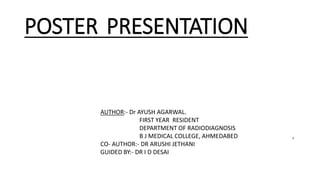 POSTER PRESENTATION
AUTHOR:- Dr AYUSH AGARWAL.
FIRST YEAR RESIDENT
DEPARTMENT OF RADIODIAGNOSIS
B J MEDICAL COLLEGE, AHMEDABED ,
CO- AUTHOR:- DR ARUSHI JETHANI
GUIDED BY:- DR I D DESAI
 