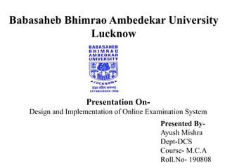 Babasaheb Bhimrao Ambedekar University
Lucknow
Presentation On-
Design and Implementation of Online Examination System
Presented By-
Ayush Mishra
Dept-DCS
Course- M.C.A
Roll.No- 190808
 