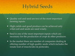 Hybrid Seeds
 Quality soil and seed are two of the most important
farming inputs.
 High yields and good produce can be achieved only
when soil and seeds are used wisely.
 Seed is one of the most important inputs which are
necessary for the production of crops & other produces.
 In the market there are number of companies dealing &
offering number of high quality seeds which includes the
innate trait of insecticides & pesticides.

 