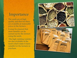 Importance
• The seeds are of high
quality and that too these
are available at reasonable
prices to the farmers.
• It must be ensured that
more benefits can be
carried out by the farmers
using the seeds.

•

The high yielding varieties
are also available of the
seeds which make it more
suitable for the farmers to
purchase.

 