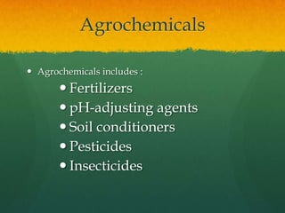 Agrochemicals
 Agrochemicals includes :

 Fertilizers
 pH-adjusting agents
 Soil conditioners
 Pesticides
 Insecticides

 