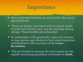 Importance
 Many important benefits are achieved by the use of
agrochemicals.
 These are largely associated with increased yields
of plant and animal crops, and less spoilage during
storage. These benefits are substantial.
 In combination with genetically improved varieties
of crop species, agrochemicals have made important
contributions to the successes of the Green
Revolution.
 This has helped to increase the food supply for the
rapidly increasing population of humans on Earth.

 