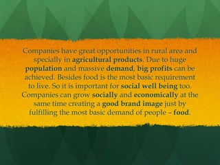 Companies have great opportunities in rural area and
specially in agricultural products. Due to huge
population and massive demand, big profits can be
achieved. Besides food is the most basic requirement
to live. So it is important for social well being too.
Companies can grow socially and economically at the
same time creating a good brand image just by
fulfilling the most basic demand of people – food.

 